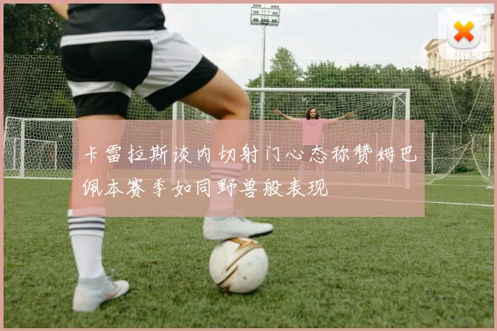 卡雷拉斯谈内切射门心态称赞姆巴佩本赛季如同野兽般表现