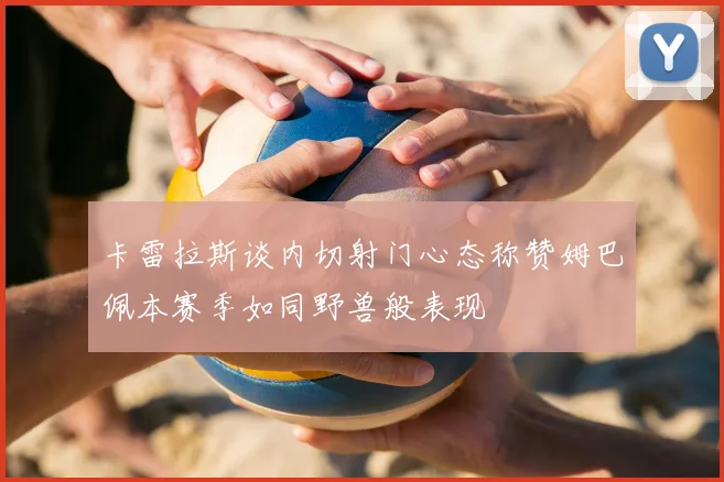 卡雷拉斯谈内切射门心态称赞姆巴佩本赛季如同野兽般表现