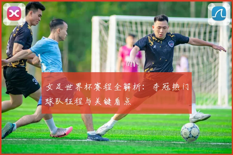 女足世界杯赛程全解析：夺冠热门球队征程与关键看点