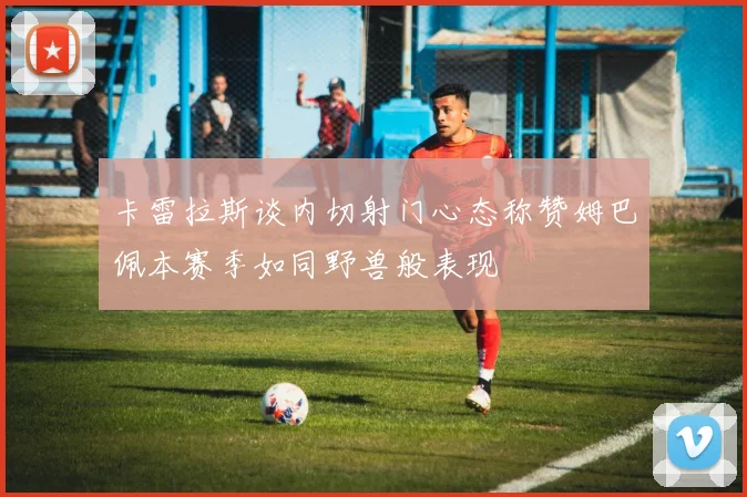卡雷拉斯谈内切射门心态称赞姆巴佩本赛季如同野兽般表现