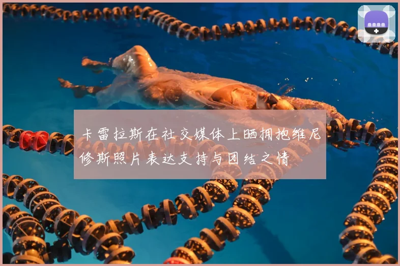卡雷拉斯在社交媒体上晒拥抱维尼修斯照片表达支持与团结之情