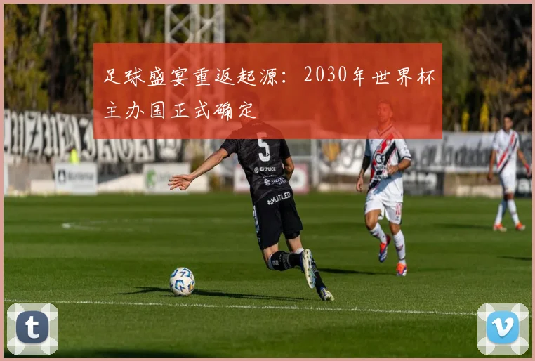 足球盛宴重返起源：2030年世界杯主办国正式确定