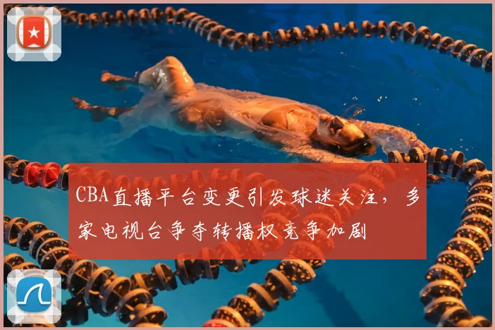 CBA直播平台变更引发球迷关注,多家电视台争夺转播权竞争加剧