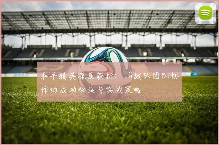 和平精英深度解析：IG战队团队协作的成功秘诀与实战策略