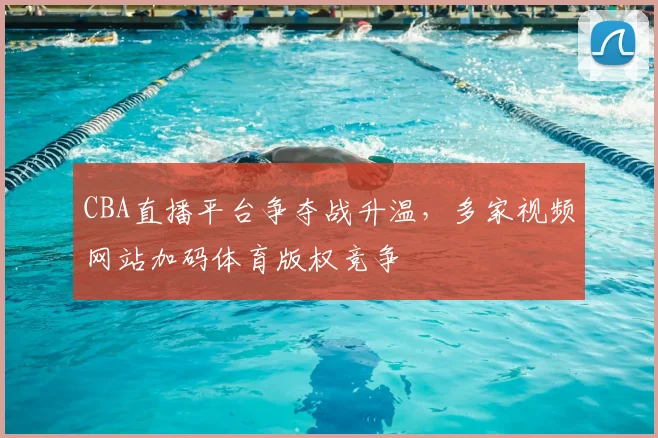 CBA直播平台争夺战升温，多家视频网站加码体育版权竞争