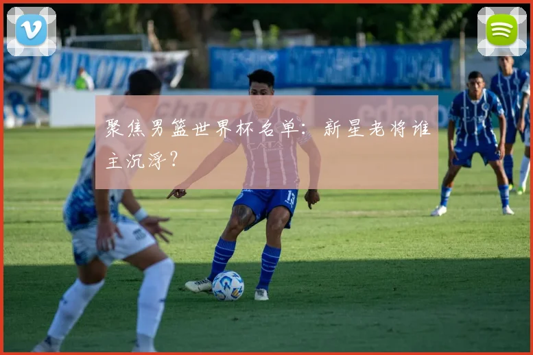 聚焦男篮世界杯名单：新星老将谁主沉浮？