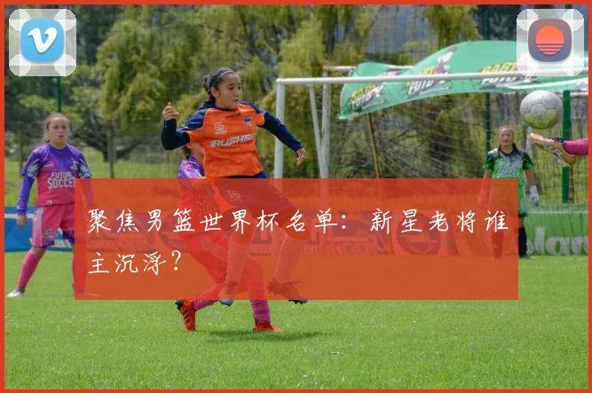 聚焦男篮世界杯名单：新星老将谁主沉浮？