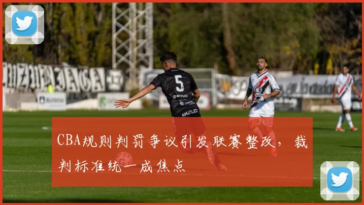 CBA规则判罚争议引发联赛整改，裁判标准统一成焦点