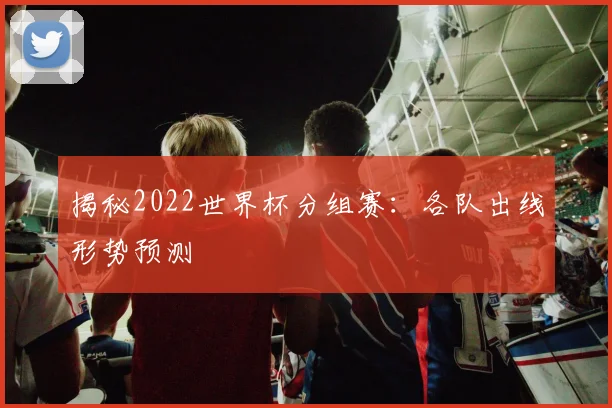 揭秘2022世界杯分组赛：各队出线形势预测