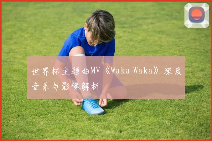 世界杯主题曲MV《Waka Waka》深度音乐与影像解析