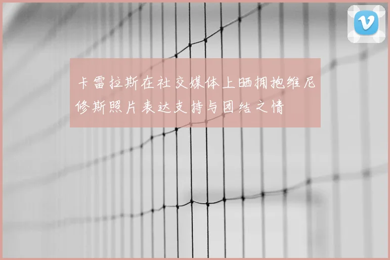 卡雷拉斯在社交媒体上晒拥抱维尼修斯照片表达支持与团结之情