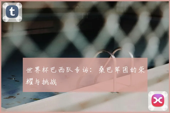 世界杯巴西队专访:桑巴军团的荣耀与挑战