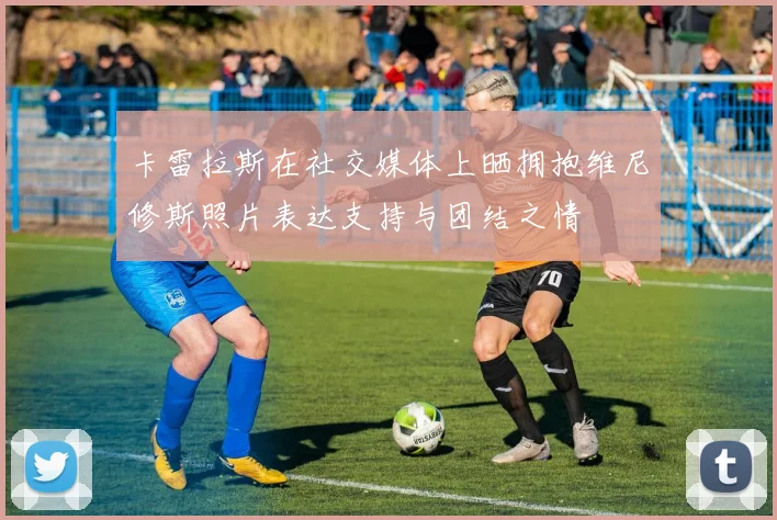 卡雷拉斯在社交媒体上晒拥抱维尼修斯照片表达支持与团结之情