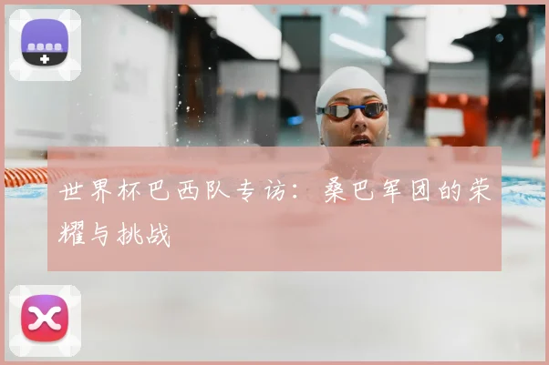 世界杯巴西队专访：桑巴军团的荣耀与挑战