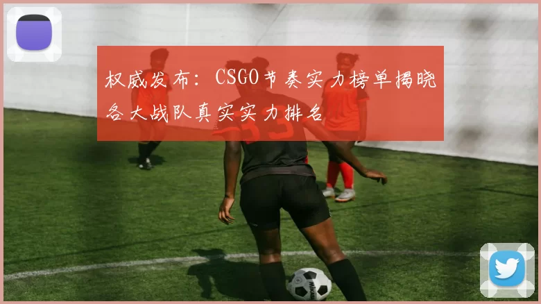 权威发布：CSGO节奏实力榜单揭晓各大战队真实实力排名