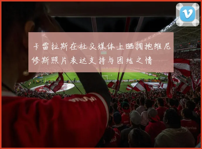 卡雷拉斯在社交媒体上晒拥抱维尼修斯照片表达支持与团结之情
