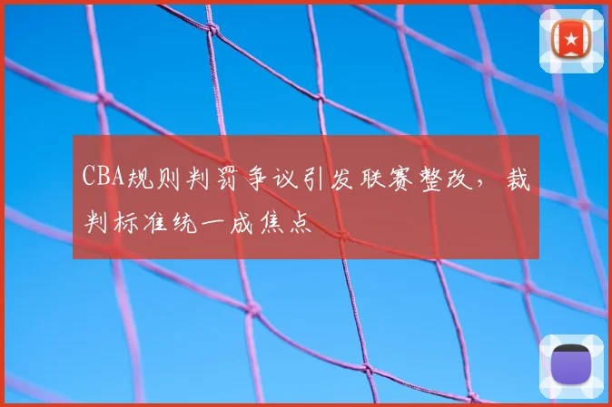 CBA规则判罚争议引发联赛整改，裁判标准统一成焦点
